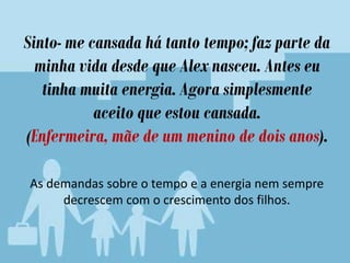 Sinto- me cansada há tanto tempo; faz parte da
minha vida desde que Alex nasceu. Antes eu
tinha muita energia. Agora simplesmente
aceito que estou cansada.
(Enfermeira, mãe de um menino de dois anos).
As demandas sobre o tempo e a energia nem sempre
decrescem com o crescimento dos filhos.
 