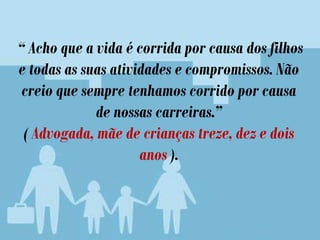 “ Acho que a vida é corrida por causa dos filhos
e todas as suas atividades e compromissos. Não
creio que sempre tenhamos corrido por causa
de nossas carreiras.”
( Advogada, mãe de crianças treze, dez e dois
anos ).
 