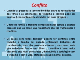 Conflito
• Quando as pessoas se sentem divididas entre as necessidades
dos filhos e as solicitações do trabalho o conflito pode ser
penoso. ( constantemente divididos em duas direções ).
• O fato da família e trabalho competirem por tempo e energia
escassos que os casais que trabalham são tão vulneráveis a
conflitos.
• Os casais sem filhos também podem ter conflitos entre
trabalho e família ex: quando enfrentam trabalhos de
transferência, mas não possuem estresse , mas para casais
que trabalham fora e tem filhos , o conflito é bem maior
causando alto nível de estresse , diminuindo a satisfação com
o trabalho e com a vida, afetando a saúde mental dos pais .
 