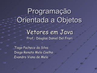 Programação Orientada a Objetos Vetores em Java Prof.: Douglas Daniel Del Frari Tiago Pacheco da Silva Diego Renato Melo Coelho Evandro Viana de Melo 