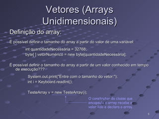 Vetores (Arrays Unidimensionais) Definição do array: É possível definir o tamanho do array a partir do valor de uma variável: int quantidadeNecessária = 32768; byte[ ] vetorNumérico = new byte[quantidadeNecessária]; É possível definir o tamanho do array a partir de um valor conhecido em tempo de execução??? System.out.print("Entre com o tamanho do vetor:"); int i = Keyboard.readInt(); TesteArray v = new TesteArray(i); O construtor da classe que encapsula o array recebe o valor lido e declara o array. 