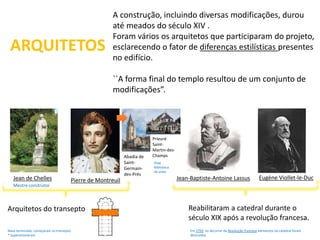 ARQUITETOS 
A construção, incluindo diversas modificações, durou 
até meados do século XIV . 
Foram vários os arquitetos que participaram do projeto, 
esclarecendo o fator de diferenças estilísticas presentes 
no edifício. 
``A forma final do templo resultou de um conjunto de 
modificações”. 
Jean de Chelles Pierre de Montreuil Jean-Baptiste-Antoine Lassus Eugène Viollet-le-Duc 
Reabilitaram a catedral durante o 
século XIX após a revolução francesa. 
Em 1793, no decorrer da Revolução francesa elementos da catedral foram 
destruídos 
Abadia de 
Saint- 
Germain-des- 
Prés 
Mestre construtor 
Arquitetos do transepto 
Prieuré 
Saint- 
Martin-des- 
Champs 
Hoje 
Biblioteca 
de artes 
Nave terminada, começaram os transepto. 
* Supervisionaram 
 
