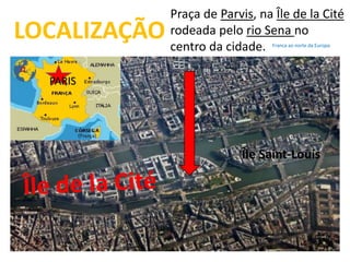 LOCALIZAÇÃO 
PARIS 
Praça de Parvis, na Île de la Cité 
rodeada pelo rio Sena no 
centro da cidade. 
Franca ao norte da Europa 
Île Saint-Louis 
 