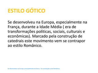 ESTILO GÓTICO 
Se desenvolveu na Europa, especialmente na 
França, durante a Idade Média ( era de 
transformações políticas, sociais, culturais e 
econômicas). Marcado pela construção de 
catedrais este movimento vem se contrapor 
ao estilo Românico. 
Se desenvolveu na Europa, principalmente na franca. Foi a evolução a arte Românica. 
 