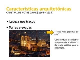 Características arquitetônicas 
CADETRAL DE NOTRE DAME ( 1163 – 1235 ) 
• Leveza nos traços 
• Torres elevadas 
“Torres mais próximas do 
céu’’’ 
Com o intuito de mostrar 
a supremacia e influência 
da igreja católica para a 
população. 
 