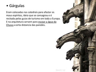 • Gárgulas 
Eram colocadas nas catedrais para afastar os 
maus espíritos, ideia que se consagrou e é 
recitada pelos guias de turismo em toda a Europa. 
E na arquitetura servem para escoar a água da 
Chuva a certa distancia das paredes. 
 