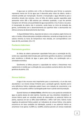 A água que se combina com o CO2 na fotossíntese para formar os açúcares
representa menos de 1% da água que é absorvida pelas raízes da videira, sendo a
restante perdida por transpiração. Durante a transpiração a água difunde-se para a
atmosfera através dos estomas. Uma só folha de videira quando expandida pode
apresentar entre 200 a 300 estomas por milímetro quadrado, o que lhe permite
transpirar em 10 horas uma quantidade de água equivalente a 3 ou 4 vezes o seu peso.
A transpiração da videira não é constante, sendo baixa no início da brotação das
gemas, aumentando com o desenvolvimento da superfície foliar e decrescendo nas
últimas semanas do desenvolvimento das frutas.
A disponibilidade hídrica, depende da textura e do complexo argilo-húmico do
solo, e é ainda, influenciada pelas condições ambientais, variando ao longo do dia, com
valores mínimos às horas de temperatura mais elevada, em correspondência com
taxas de CO2 assimilado. (15 e 17)

Factores internos
Património genético
As folhas da videira apresentam capacidade finita para a assimilação de CO2,
sendo essa capacidade determinada pelo património genético da planta e controlada
pela resistência à difusão de água e gases pelas folhas, em combinação com a
actividade enzimática.
Geralmente as folhas possuem a capacidade de realizar a fotossíntese mais
rapidamente à medida que a utilização dos seus produtos aumenta dentro dos limites
genéticos da planta. (15)

Stresse hídrico
A água é dos recursos mais importantes para o crescimento, e é um dos mais
abundantes e ao mesmo tempo limitante para a produção agrícola. Quando ocorre
uma deficiência hídrica moderada poderá haver uma redução do crescimento e da
produção, mas quando o défice é prolongado pode haver a perda total da produção.
Quando falamos em stresse hídrico, referimo-nos a uma queda do conteúdo de
água na planta abaixo do valor óptimo, havendo, por isso, distúrbios metabólicos. O
stresse hídrico pode ser estudado através de observações no potencial hídrico da
planta, expresso em bar ou MPa (1bar=0,987atm; 1 MPa= 9,87 atm). Valores muito
negativos de potencial hídrico podem ser indicadores de stresse hídrico. Uma planta
encontra-se em boas condições de hidratação, quando o seu potencial hídrico ao
amanhecer é de apenas -0,1MPa ou -0,2MPa; estamos perante um stresse moderado

13

 