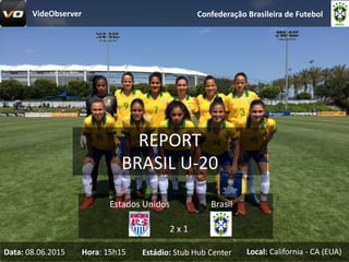 REPORT
BRASIL	U-20
Confederação	Brasileira	de	Futebol
2	x	1
Estados	Unidos Brasil
Data: 08.06.2015 Hora:	15h15 Estádio: Stub Hub	Center Local: California - CA	(EUA)
VideObserver
 