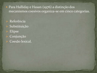  Para Halliday e Hasan (1976) a distinção dos 
mecanismos coesivos organiza-se em cinco categorias. 
 Referência 
 Substituição 
 Elipse 
 Conjunção 
 Coesão lexical. 
 