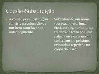  A coesão por substituição 
consiste na colocação de 
um item num lugar de 
outro segmento. 
 Substituindo um nome 
(pessoa, objeto, lugar 
etc.), verbos, períodos ou 
trechos do texto por uma 
palavra ou expressão que 
tenha sentido próximo, 
evitando a repetição no 
corpo do texto. 
 