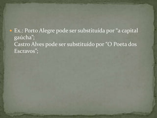  Ex.: Porto Alegre pode ser substituída por “a capital 
gaúcha”; 
Castro Alves pode ser substituído por “O Poeta dos 
Escravos”; 
 