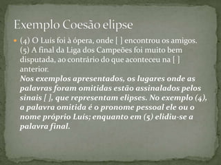  (4) O Luís foi à ópera, onde [ ] encontrou os amigos. 
(5) A final da Liga dos Campeões foi muito bem 
disputada, ao contrário do que aconteceu na [ ] 
anterior. 
Nos exemplos apresentados, os lugares onde as 
palavras foram omitidas estão assinalados pelos 
sinais [ ], que representam elipses. No exemplo (4), 
a palavra omitida é o pronome pessoal ele ou o 
nome próprio Luís; enquanto em (5) elidiu-se a 
palavra final. 
 