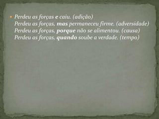  Perdeu as forças e caiu. (adição) 
Perdeu as forças, mas permaneceu firme. (adversidade) 
Perdeu as forças, porque não se alimentou. (causa) 
Perdeu as forças, quando soube a verdade. (tempo) 
 