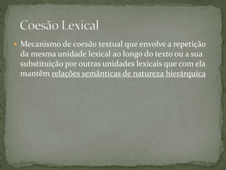  Mecanismo de coesão textual que envolve a repetição 
da mesma unidade lexical ao longo do texto ou a sua 
substituição por outras unidades lexicais que com ela 
mantêm relações semânticas de natureza hierárquica 
 
