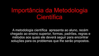 Importância da Metodologia
Científica
A metodologia científica apresenta ao aluno, recém
chegado ao ensino superior, formas, padrões, regras e
métodos aos quais ele deverá seguir para encontrar
soluções para os problemas que lhe serão propostos.
 
