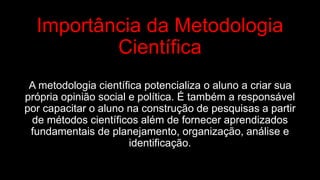 Importância da Metodologia
Científica
A metodologia científica potencializa o aluno a criar sua
própria opinião social e política. É também a responsável
por capacitar o aluno na construção de pesquisas a partir
de métodos científicos além de fornecer aprendizados
fundamentais de planejamento, organização, análise e
identificação.
 