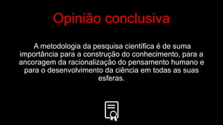 Opinião conclusiva
A metodologia da pesquisa científica é de suma
importância para a construção do conhecimento, para a
ancoragem da racionalização do pensamento humano e
para o desenvolvimento da ciência em todas as suas
esferas.
 