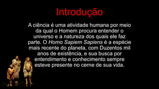Introdução
A ciência é uma atividade humana por meio
da qual o Homem procura entender o
universo e a natureza dos quais ele faz
parte. O Homo Sapiem Sapiens é a espécie
mais recente do planeta, com Duzentos mil
anos de existência, e sua busca por
entendimento e conhecimento sempre
esteve presente no cerne de sua vida.
 