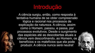 A ciência surgiu, então, como resposta à
tentativa humana de se obter compreensão
lógica e racional nos processos de
explicação da natureza. A ciência, assim
como o Homem, passou, e passa, por
processos evolutivos. Desde o surgimento
das espécies até as descobertas atuais a
ciência vem descortinando, ao Homem, os
benefícios e os malefícios que ela pode
produzir. A ciência nunca será neutra!
,
,
, Introdução
 