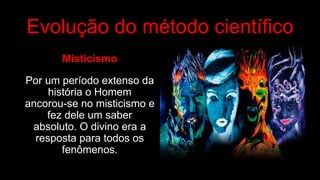Evolução do método científico
Misticismo
Por um período extenso da
história o Homem
ancorou-se no misticismo e
fez dele um saber
absoluto. O divino era a
resposta para todos os
fenômenos.
 