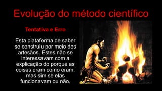 Evolução do método científico
Tentativa e Erro
Esta plataforma de saber
se construiu por meio dos
artesãos. Estes não se
interessavam com a
explicação do porque as
coisas eram como eram,
mas sim se elas
funcionavam ou não.
 