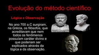 Evolução do método científico
Lógica e Observação
No ano 700 a.C surgiram,
na Grécia, os filósofos, que
acreditavam que nem
todos os fenômenos
possuíam caráter divino e
que poderiam ser
explicados através da
lógica e da observação.
 