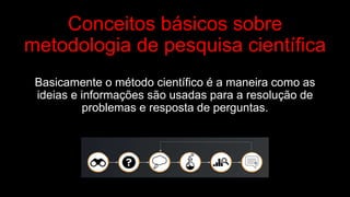 Conceitos básicos sobre
metodologia de pesquisa científica
Basicamente o método científico é a maneira como as
ideias e informações são usadas para a resolução de
problemas e resposta de perguntas.
 