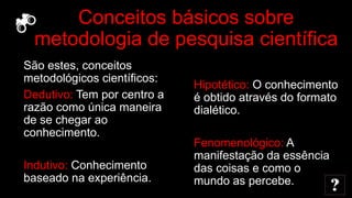 Conceitos básicos sobre
metodologia de pesquisa científica
São estes, conceitos
metodológicos científicos:
Dedutivo: Tem por centro a
razão como única maneira
de se chegar ao
conhecimento.
Indutivo: Conhecimento
baseado na experiência.
Hipotético: O conhecimento
é obtido através do formato
dialético.
Fenomenológico: A
manifestação da essência
das coisas e como o
mundo as percebe.
 