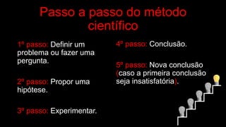 Passo a passo do método
científico
1º passo: Definir um
problema ou fazer uma
pergunta.
2º passo: Propor uma
hipótese.
3º passo: Experimentar.
4º passo: Conclusão.
5º passo: Nova conclusão
(caso a primeira conclusão
seja insatisfatória).
 