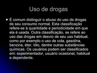Uso de drogas É comum distinguir o abuso do uso de drogas de seu consumo normal. Esta classificação refere-se à quantidade e periodicidade em que ela é usada. Outra classificação, se refere ao uso das drogas em desvio de seu uso habitual, como por exemplo o uso de cola, gasolina, benzina, éter, lólo, dentre outras substâncias químicas. Os usuários podem ser classificados em: experimentador, usuário ocasional, habitual e dependente.  