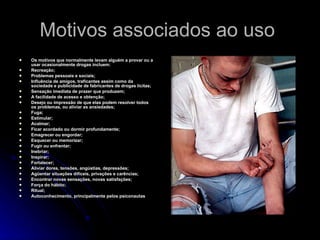 Motivos associados ao uso  Os motivos que normalmente levam alguém a provar ou a usar ocasionalmente drogas incluem: Recreação;  Problemas pessoais e sociais;  Influência de amigos, traficantes assim como da sociedade e publicidade de fabricantes de drogas lícitas;  Sensação imediata de prazer que produzem;  A facilidade de acesso e obtenção;  Desejo ou impressão de que elas podem resolver todos os problemas, ou aliviar as ansiedades;  Fuga;  Estimular;  Acalmar;  Ficar acordado ou dormir profundamente;  Emagrecer ou engordar;  Esquecer ou memorizar;  Fugir ou enfrentar;  Inebriar;  Inspirar;  Fortalecer;  Aliviar dores, tensões, angústias, depressões;  Agüentar situações difíceis, privações e carências;  Encontrar novas sensações, novas satisfações;  Força do hábito;  Ritual;  Autoconhecimento, principalmente pelos psiconautas   