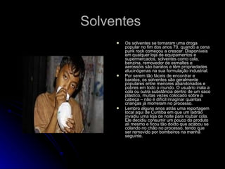 Solventes  Os solventes se tornaram uma droga popular no fim dos anos 70, quando a cena punk rock começou a crescer. Disponíveis em qualquer loja de equipamentos e supermercados, solventes como cola, benzina, removedor de esmaltes e aerossóis são baratos e têm propriedades alucinógenas na sua formulação industrial. Por serem tão fáceis de encontrar e baratos, os solventes são geralmente populares entre menores abandonados e pobres em todo o mundo. O usuário inala a cola ou outra substância dentro de um saco plástico, muitas vezes colocado sobre a cabeça – não é difícil imaginar quantas crianças já morreram no processo. Lembro alguns anos atrás uma reportagem local aqui de Curitiba em que um ladrão invadiu uma loja de noite para roubar cola. Ele decidiu consumir um pouco do produto ali mesmo e ficou tão doido que acabou se colando no chão no processo, tendo que ser removido por bombeiros na manhã seguinte. 