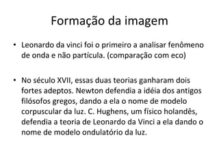 Formação da imagem Leonardo da vinci foi o primeiro a analisar fenômeno de onda e não partícula. (comparação com eco) No século XVII, essas duas teorias ganharam dois fortes adeptos. Newton defendia a idéia dos antigos filósofos gregos, dando a ela o nome de modelo corpuscular da luz. C. Hughens, um físico holandês, defendia a teoria de Leonardo da Vinci a ela dando o nome de modelo ondulatório da luz. 