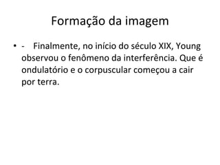 Formação da imagem -    Finalmente, no início do século XIX, Young observou o fenômeno da interferência. Que é  ondulatório e o corpuscular começou a cair por terra. 