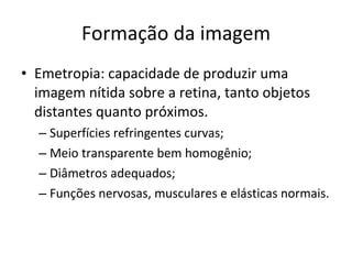 Formação da imagem Emetropia: capacidade de produzir uma imagem nítida sobre a retina, tanto objetos distantes quanto próximos.  Superfícies refringentes curvas; Meio transparente bem homogênio; Diâmetros adequados; Funções nervosas, musculares e elásticas normais. 