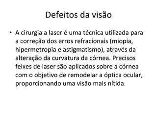 Defeitos da visão A cirurgia a laser é uma técnica utilizada para a correção dos erros refracionais (miopia, hipermetropia e astigmatismo), através da alteração da curvatura da córnea. Precisos feixes de laser são aplicados sobre a córnea com o objetivo de remodelar a óptica ocular, proporcionando uma visão mais nítida.  