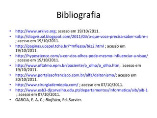 Bibliografia http://www.arkive.org ; acesso em 19/10/2011. http://diagvisual.blogspot.com/2011/03/o-que-voce-precisa-saber-sobre-seu-olho.html ; acesso em 19/10/2011. http://paginas.ucepel.tche.br/~mflessa/bi12.html  ; acesso em 19/10/2011. http://hypescience.com/a-cor-dos-olhos-pode-mesmo-influenciar-a-visao/ ; acesso em 19/10/2011. http://www.oftalmo.epm.br/paciente/o_olho/o_olho.htm ;  acesso em 19/10/2011. http://www.portalsaofrancisco.com.br/alfa/daltonismo/ ; acesso em 30/10/2011. http://www.cirurgiademiopia.com/  ; acesso em 07/10/2011. http://www.esb3-djcarvalho.edu.pt/departamentos/informatica/aib/aib-11ab/efeme/ai-b/AI-B-03-Luz%20e%20Cor.pdf  ; acesso em 07/10/2011. GARCIA, E. A. C.;  Biofísica , Ed. Sarvier. 