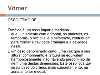 Vômer
OSSO ETMÓIDE
Etmóide é um osso ímpar e mediano
que, juntamente com o frontal, os parietais, os
temporais, o occipital e o esfenóide, contribuem
para formar a cavidade craniana e a cavidade
nasal.
É um osso denominado curto, uma vez que a sua
altura, comprimento e largura se equivalem
harmoniosamente, não havendo predomínio de
nenhuma destas dimensões. Este osso localiza-
se na base do crânio, mais concretamente, na
zona anterior medial.
 