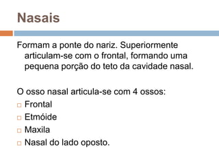 Nasais
Formam a ponte do nariz. Superiormente
articulam-se com o frontal, formando uma
pequena porção do teto da cavidade nasal.
O osso nasal articula-se com 4 ossos:
 Frontal
 Etmóide
 Maxila
 Nasal do lado oposto.
 