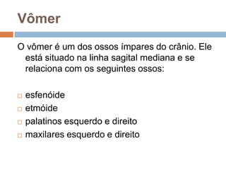 Vômer
O vômer é um dos ossos ímpares do crânio. Ele
está situado na linha sagital mediana e se
relaciona com os seguintes ossos:
 esfenóide
 etmóide
 palatinos esquerdo e direito
 maxilares esquerdo e direito
 