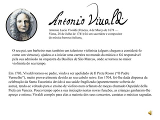 Antonio Lucio Vivaldi (Veneza, 4 de Março de 1678 —
                            Viena, 28 de Julho de 1741) foi um sacerdote e compositor
                            de música barroca italiana.



  O seu pai, um barbeiro mas também um talentoso violinista (alguns chegam a considerá-lo
  como um virtuoso), ajudou-o a iniciar uma carreira no mundo da música e foi responsável
  pela sua admissão na orquestra da Basílica de São Marcos, onde se tornou no maior
  violinista do seu tempo.

Em 1703, Vivaldi tornou-se padre, vindo a ser apelidado de Il Prete Rosso (“O Padre
Vermelho”), muito provavelmente devido ao seu cabelo ruivo. Em 1704, foi-lhe dada dispensa da
celebração da Santa Eucaristia devido à sua saúde fragilizada (aparentemente sofreria de
asma), tendo-se voltado para o ensino de violino num orfanato de moças chamado Ospedale della
Pietà em Veneza. Pouco tempo após a sua iniciação nestas novas funções, as crianças ganharam-lhe
apreço e estima; Vivaldi compôs para elas a maioria dos seus concertos, cantatas e músicas sagradas.
 
