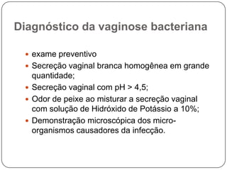 Diagnóstico da vaginose bacteriana
 exame preventivo
 Secreção vaginal branca homogênea em grande
quantidade;
 Secreção vaginal com pH > 4,5;
 Odor de peixe ao misturar a secreção vaginal
com solução de Hidróxido de Potássio a 10%;
 Demonstração microscópica dos micro-
organismos causadores da infecção.
 