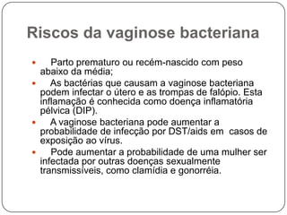 Riscos da vaginose bacteriana
 Parto prematuro ou recém-nascido com peso
abaixo da média;
 As bactérias que causam a vaginose bacteriana
podem infectar o útero e as trompas de falópio. Esta
inflamação é conhecida como doença inflamatória
pélvica (DIP).
 A vaginose bacteriana pode aumentar a
probabilidade de infecção por DST/aids em casos de
exposição ao vírus.
 Pode aumentar a probabilidade de uma mulher ser
infectada por outras doenças sexualmente
transmissíveis, como clamídia e gonorréia.
 