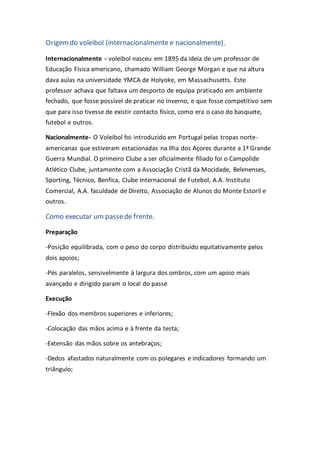 Origemdo voleibol (internacionalmente e nacionalmente).
Internacionalmente - voleibol nasceu em 1895 da ideia de um professor de
Educação Física americano, chamado William George Morgan e que na altura
dava aulas na universidade YMCA de Holyoke, em Massachusetts. Este
professor achava que faltava um desporto de equipa praticado em ambiente
fechado, que fosse possível de praticar no inverno, e que fosse competitivo sem
que para isso tivesse de existir contacto físico, como era o caso do basquete,
futebol e outros.
Nacionalmente- O Voleibol foi introduzido em Portugal pelas tropas norte-
americanas que estiveram estacionadas na Ilha dos Açores durante a 1ª Grande
Guerra Mundial. O primeiro Clube a ser oficialmente filiado foi o Campolide
Atlético Clube, juntamente com a Associação Cristã da Mocidade, Belenenses,
Sporting, Técnico, Benfica, Clube Internacional de Futebol, A.A. Instituto
Comercial, A.A. faculdade de Direito, Associação de Alunos do Monte Estoril e
outros.
Como executar um passede frente.
Preparação
-Posição equilibrada, com o peso do corpo distribuído equitativamente pelos
dois apoios;
-Pés paralelos, sensivelmente à largura dos ombros, com um apoio mais
avançado e dirigido param o local do passe
Execução
-Flexão dos membros superiores e inferiores;
-Colocação das mãos acima e à frente da testa;
-Extensão das mãos sobre os antebraços;
-Dedos afastados naturalmente com os polegares e indicadores formando um
triângulo;
 