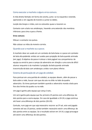 Como executar a machete e alguns erros comuns.
A mão direita fechada em forma de concha, junta -se na esquerda e estende,
apertando-a em seguida de maneira a juntar os dedos.
Junção dos braços e mãos, com os cotovelos quase a tocarem-se.
Contacto com a bola nos antebraços, havendo uma extensão dos membros
inferiores para cima e para a frente.
Erros comuns:
Efetuar o contacto nos pulsos.
Não colocar as mãos da maneira correta.
Quando usar a machete ou o passe.
A machete deve ser usada em um contexto de bola baixa e o passe em contexto
de bola alta podendo ambos ser usados para projeção de bola quando animada
(em jogo). O objetivo do passe é colocar a bola jogável nos companheiros de
equipa ou enviá-la para o campo do adversário em direção a uma zona de difícil
alcance enquanto o da machete é projeção da bola quando animada
transmissão da bola com antebraços unidos num plano inferior.
Sistema de pontuação de um jogo de voleibol.
Para pontuar em uma partida de voleibol, as equipes devem, além de passar a
bola sobre a rede, buscar com que ela caia no chão no lado da quadra
adversária. Os times pontuam também quando o adversário manda a bola para
fora dos limites da quadra ou na rede.
Um jogo é ganho pela equipa que vença 3 sets.
Um set é ganho pela equipa que faz primeiro 25 pontos com uma diferença de
dois pontos para a outra equipa. Em caso de igualdade a 24-24, o jogo continua
até haver uma diferença de dois pontos (26-24).
Contudo, num jogo em que seja necessário recorrer ao 5º set, este será jogado
somente até aos 15 pontos, sendo também necessário existir uma diferença de
dois pontos entre as equipas. Se o resultado estiver em 14-14, o jogo prossegue
até existir uma diferença de dois pontos.
 