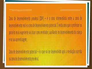 Zona de desenvolvimento proximal (ZDP) – é a zona intermediária entre a zona de
desenvolvimento reale a zona de desenvolvimento potencial.É nesta zona que o professorou
parceiro maisexperiente vaiatuarcomo mediador,auxiliando no desenvolvimento da criança
enasuaaprendizagem;
Zona de desenvolvimento potencial– é o que vaiserdesenvolvido após a mediação ocorrida
nazonadedesenvolvimento proximal.
 
