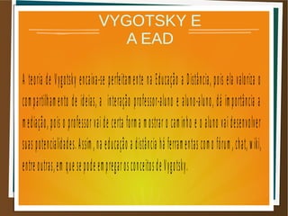 VYGOTSKY E
A EAD
A teoria de Vygotsky encaixa-se perfeitamente na Educação a Distância, pois ela valoriza o
compartilhamento de ideias, a interação professor-aluno e aluno-aluno, dá importância a
mediação, pois o professor vai de certa forma mostrar o caminho e o aluno vai desenvolver
suas potencialidades.Assim,na educação a distância há ferramentas como fórum,chat,wiki,
entre outras,em que se pode empregarosconceitosde Vygotsky.
 