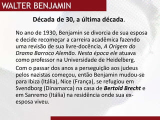 Décadade 30, a última década.No ano de 1930, Benjamin se divorcia de sua esposa e decide recomeçar a carreira acadêmica fazendo uma revisão de sua livre-docência, A Origem do Drama Barroco Alemão. Nesta época ele atuava como professor na Universidade de Heidelberg.Com o passar dos anos a perseguição aos judeus pelos nazistas começou, então Benjamin mudou-se para Ibiza (Itália), Nice (França), se refugiou em Svendborg (Dinamarca) na casa de Bertold Brecht e em Sanremo (Itália) na residência onde sua ex-esposa viveu.