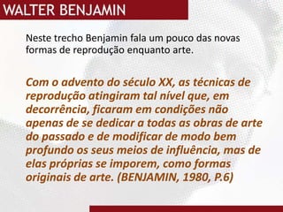 Neste trecho Benjamin fala um pouco das novas formas de reprodução enquanto arte.Com o advento do século XX, as técnicas de reprodução atingiram tal nível que, em decorrência, ficaram em condições não apenas de se dedicar a todas as obras de arte do passado e de modificar de modo bem profundo os seus meios de influência, mas de elas próprias se imporem, como formas originais de arte. (BENJAMIN, 1980, P.6)
