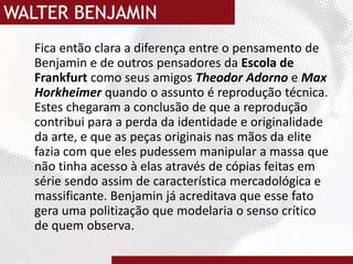 	Fica então clara a diferença entre o pensamento de Benjamin e de outros pensadores da Escola de Frankfurt como seus amigos Theodor Adorno e Max Horkheimerquando o assunto é reprodução técnica. Estes chegaram a conclusão de que a reprodução contribui para a perda da identidade e originalidade da arte, e que as peças originais nas mãos da elite fazia com que eles pudessem manipular a massa que não tinha acesso à elas através de cópias feitas em série sendo assim de característica mercadológica e massificante. Benjamin já acreditava que esse fato gera uma politização que modelaria o senso crítico de quem observa. 